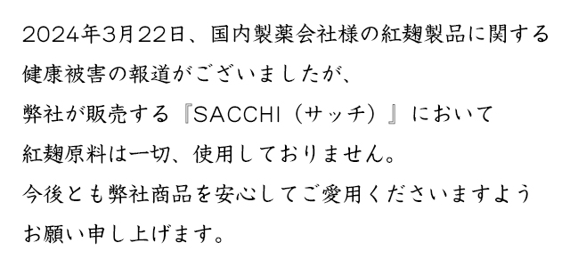 弊社が販売する『SACCHI（サッチ）』において紅麹原料は一切、使用しておりません。